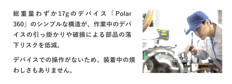 総重量わずか17gのデバイス「Polar 360」のシンプルな構造が、作業中のデバイスの引っ掛かりや破損による部品の落下リスクを低減。